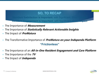 | Company Confidential WWW.INDEPENDA.COM33
SO, TO RECAP
Resident Satisfaction is Important, with Significant, Direct Impact
Resident Engagement is Important, with Significant, Direct Impact
 The Importance of Measurement
 The Importance of Statistically Relevant Actionable Insights
 The Impact of ProMatura
 The Transformative Importance of ProMatura on your Independa Platform
“Frictionless”
 The Importance of an All-in-One Resident Engagement and Care Platform
 The Importance of the TV
 The Impact of Independa
 