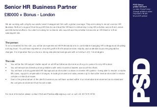 PSD Group 
global network 
London/Hong Kong/ 
Shanghai/Manchester/ 
Haywards Heath/ 
Munich/Frankfurt 
Senior HR Business Partner 
£80000 + Bonus - London 
We are working with a highly successful asset management firm with a global coverage. They are looking to recruit a senior HR 
Business Partner to support their Group HR Director and lead the HR team to deliver day to day HR activities across their London 
and International offices. Our client is looking for someone who would have the potential to become an HR Director in their 
subsequent role. 
The person 
To be considered for this role, you will be an experienced HR Professional who is comfortable managing HR colleagues and building 
a strong team. You will have experience of working within the financial services industry and understand upcoming legislative 
changes. It is imperative that you have a strong educational background with a minimum of 2.1 level degree. 
The role 
• You will be the HR subject matter expert on all HR activities and be seen as the go to person for any HR advice. 
• You will network and develop strong relations with senior business leaders across all the offices. 
• You will have a strong generalist HR background and be able to advise on diverse HR queries – being able to resolve complex 
ER cases, support compensation changes, including bonuses and salary reviews up to Executive level and be able to resolve 
complex contractual issues. 
• Due to the global nature of the client’s business you will have worked within in an international environment and understand 
the complex environment that this will create. 
For more information please contact: Richard.Plaistowe@psdgroup.com or call +44 207 970 9700 
