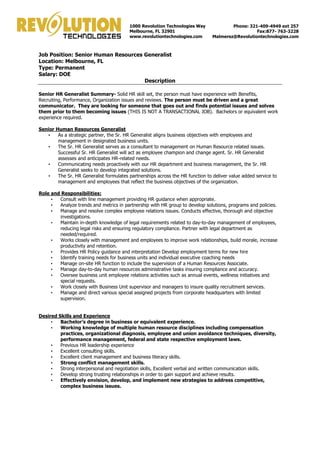 Job Position: Senior Human Resources Generalist 
Location: Melbourne, FL 
Type: Permanent 
Salary: DOE 
Description 
Senior HR Generalist Summary- Solid HR skill set, the person must have experience with Benefits, 
Recruiting, Performance, Organization issues and reviews. The person must be driven and a great 
communicator. They are looking for someone that goes out and finds potential issues and solves 
them prior to them becoming issues (THIS IS NOT A TRANSACTIONAL JOB). Bachelors or equivalent work 
experience required. 
Senior Human Resources Generalist 
• As a strategic partner, the Sr. HR Generalist aligns business objectives with employees and 
management in designated business units. 
• The Sr. HR Generalist serves as a consultant to management on Human Resource related issues. 
Successful Sr. HR Generalist will act as employee champion and change agent. Sr. HR Generalist 
assesses and anticipates HR-related needs. 
• Communicating needs proactively with our HR department and business management, the Sr. HR 
Generalist seeks to develop integrated solutions. 
• The Sr. HR Generalist formulates partnerships across the HR function to deliver value added service to 
management and employees that reflect the business objectives of the organization. 
Role and Responsibilities: 
• Consult with line management providing HR guidance when appropriate. 
• Analyze trends and metrics in partnership with HR group to develop solutions, programs and policies. 
• Manage and resolve complex employee relations issues. Conducts effective, thorough and objective 
investigations. 
• Maintain in-depth knowledge of legal requirements related to day-to-day management of employees, 
reducing legal risks and ensuring regulatory compliance. Partner with legal department as 
needed/required. 
• Works closely with management and employees to improve work relationships, build morale, increase 
productivity and retention. 
• Provides HR Policy guidance and interpretation Develop employment terms for new hire 
• Identify training needs for business units and individual executive coaching needs 
• Manage on-site HR function to include the supervision of a Human Resources Associate. 
• Manage day-to-day human resources administrative tasks insuring compliance and accuracy. 
• Oversee business unit employee relations activities such as annual events, wellness initiatives and 
special requests. 
• Work closely with Business Unit supervisor and managers to insure quality recruitment services. 
• Manage and direct various special assigned projects from corporate headquarters with limited 
supervision. 
Desired Skills and Experience 
• Bachelor’s degree in business or equivalent experience. 
• Working knowledge of multiple human resource disciplines including compensation 
practices, organizational diagnosis, employee and union avoidance techniques, diversity, 
performance management, federal and state respective employment laws. 
• Previous HR leadership experience 
• Excellent consulting skills. 
• Excellent client management and business literacy skills. 
• Strong conflict management skills. 
• Strong interpersonal and negotiation skills, Excellent verbal and written communication skills. 
• Develop strong trusting relationships in order to gain support and achieve results. 
• Effectively envision, develop, and implement new strategies to address competitive, 
complex business issues. 
1000 Revolution Technologies Way 
Melbourne, FL 32901 
www.revolutiontechnologies.com 
Phone: 321-409-4949 ext 257 
Fax:877- 763-3228 
Malmerez@Revolutiontechnologies.com 
