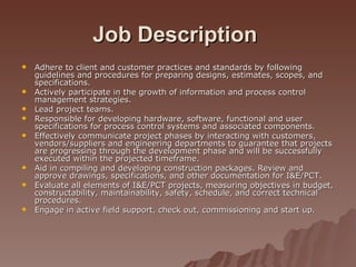 Job Description   Adhere to client and customer practices and standards by following guidelines and procedures for preparing designs, estimates, scopes, and specifications. Actively participate in the growth of information and process control management strategies. Lead project teams. Responsible for developing hardware, software, functional and user specifications for process control systems and associated components. Effectively communicate project phases by interacting with customers, vendors/suppliers and engineering departments to guarantee that projects are progressing through the development phase and will be successfully executed within the projected timeframe. Aid in compiling and developing construction packages. Review and approve drawings, specifications, and other documentation for I&E/PCT. Evaluate all elements of I&E/PCT projects, measuring objectives in budget, constructability, maintainability, safety, schedule, and correct technical procedures. Engage in active field support, check out, commissioning and start up. 