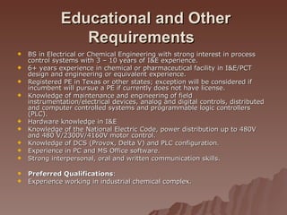 Educational and Other Requirements   BS in Electrical or Chemical Engineering with strong interest in process control systems with 3 – 10 years of I&E experience. 6+ years experience in chemical or pharmaceutical facility in I&E/PCT design and engineering or equivalent experience. Registered PE in Texas or other states; exception will be considered if incumbent will pursue a PE if currently does not have license. Knowledge of maintenance and engineering of field instrumentation/electrical devices, analog and digital controls, distributed and computer controlled systems and programmable logic controllers (PLC). Hardware knowledge in I&E Knowledge of the National Electric Code, power distribution up to 480V and 480 V/2300V/4160V motor control. Knowledge of DCS (Provox, Delta V) and PLC configuration. Experience in PC and MS Office software. Strong interpersonal, oral and written communication skills. Preferred Qualifications : Experience working in industrial chemical complex.  