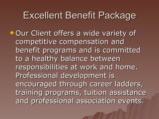 Excellent Benefit Package Our Client offers a wide variety of competitive compensation and benefit programs and is committed to a healthy balance between responsibilities at work and home. Professional development is encouraged through career ladders, training programs, tuition assistance and professional association events. 