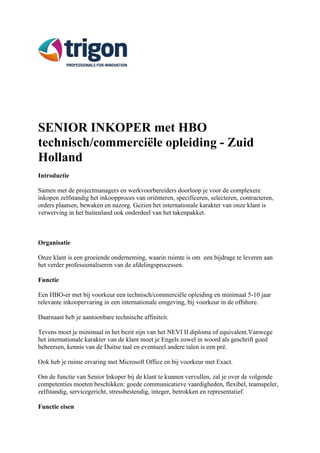 SENIOR INKOPER met HBO 
technisch/commerciële opleiding - Zuid 
Holland 
Introductie 
Samen met de projectmanagers en werkvoorbereiders doorloop je voor de complexere 
inkopen zelfstandig het inkoopproces van oriënteren, specificeren, selecteren, contracteren, 
orders plaatsen, bewaken en nazorg. Gezien het internationale karakter van onze klant is 
verwerving in het buitenland ook onderdeel van het takenpakket. 
Organisatie 
Onze klant is een groeiende onderneming, waarin ruimte is om een bijdrage te leveren aan 
het verder professionaliseren van de afdelingsprocessen. 
Functie 
Een HBO-er met bij voorkeur een technisch/commerciële opleiding en minimaal 5-10 jaar 
relevante inkoopervaring in een internationale omgeving, bij voorkeur in de offshore. 
Daarnaast heb je aantoonbare technische affiniteit. 
Tevens moet je minimaal in het bezit zijn van het NEVI II diploma of equivalent.Vanwege 
het internationale karakter van de klant moet je Engels zowel in woord als geschrift goed 
beheersen, kennis van de Duitse taal en eventueel andere talen is een pré. 
Ook heb je ruime ervaring met Microsoft Office en bij voorkeur met Exact. 
Om de functie van Senior Inkoper bij de klant te kunnen vervullen, zal je over de volgende 
competenties moeten beschikken: goede communicatieve vaardigheden, flexibel, teamspeler, 
zelfstandig, servicegericht, stressbestendig, integer, betrokken en representatief. 
Functie eisen 
 