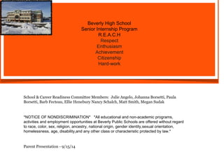 Beverly High School 
Senior Internship Program 
R.E.A.C.H 
Respect 
Enthusiasm 
Achievement 
Citizenship 
Hard-work 
School & Career Readiness Committee Members: Julie Angelo, Johanna Borsetti, Paula 
Borsetti, Barb Fecteau, Ellie Henebury Nancy Schalch, Matt Smith, Megan Sudak 
*NOTICE OF NONDISCRIMINATION* *All educational and non-academic programs, 
activities and employment opportunities at Beverly Public Schools are offered without regard 
to race, color, sex, religion, ancestry, national origin, gender identity,sexual orientation, 
homelessness, age, disability,and any other class or characteristic protected by law.* 
Parent Presentation - 9/15/14 
 