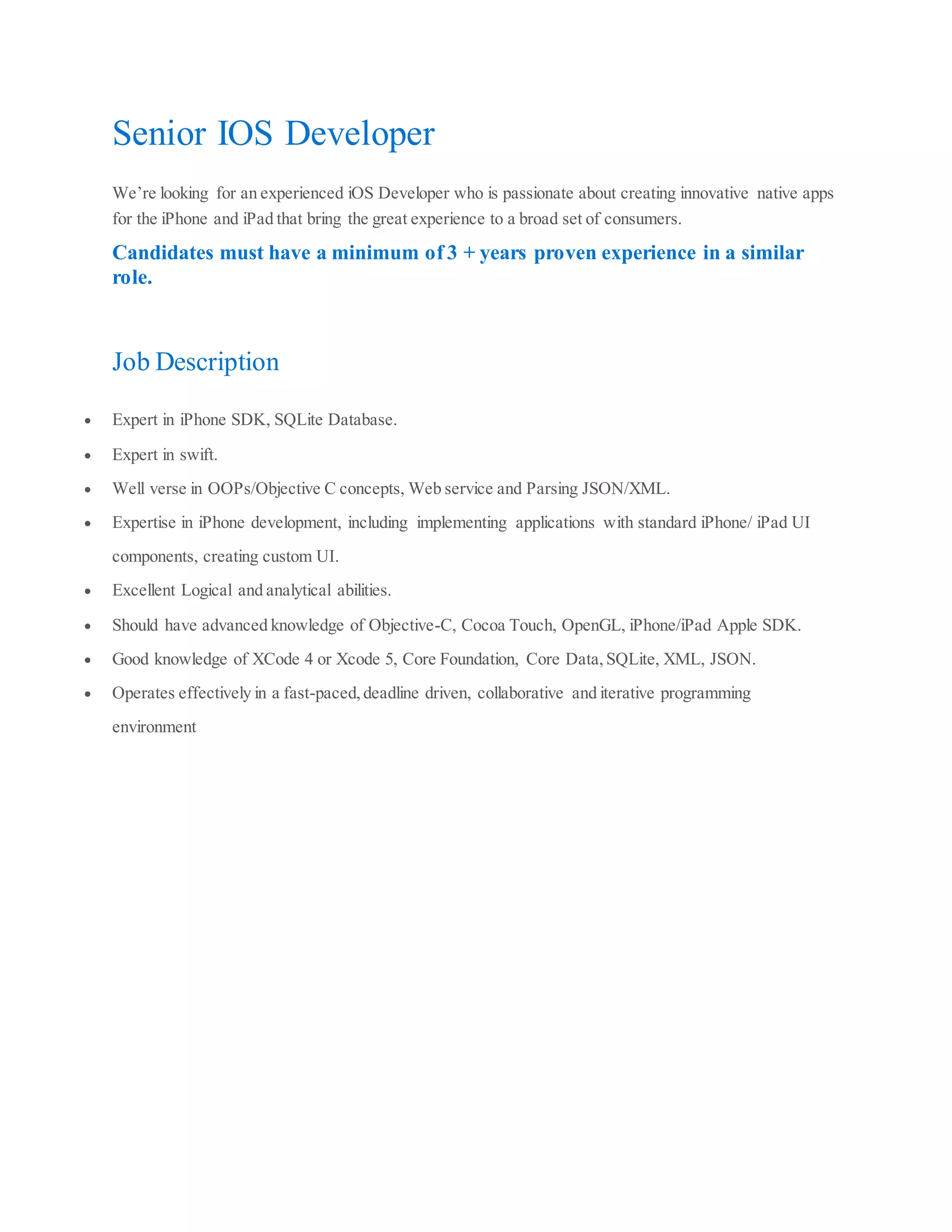 Senior IOS Developer
We’re looking for an experienced iOS Developer who is passionate about creating innovative native apps
for the iPhone and iPad that bring the great experience to a broad set of consumers.
Candidates must have a minimum of 3 + years proven experience in a similar
role.
Job Description
Expert in iPhone SDK, SQLite Database.
Expert in swift.
Well verse in OOPs/Objective C concepts, Web service and Parsing JSON/XML.
Expertise in iPhone development, including implementing applications with standard iPhone/ iPad UI
components, creating custom UI.
Excellent Logical and analytical abilities.
Should have advanced knowledge of Objective-C, Cocoa Touch, OpenGL, iPhone/iPad Apple SDK.
Good knowledge of XCode 4 or Xcode 5, Core Foundation, Core Data,SQLite, XML, JSON.
Operates effectively in a fast-paced,deadline driven, collaborative and iterative programming
environment