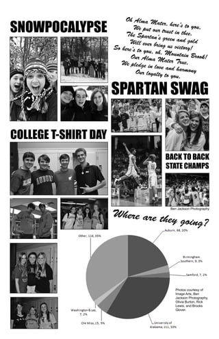 Oh Alma Mater, here’s to you, 
We put our trust in thee. 
The Spartan’s green and gold 
Will ever bring us victory! 
So here’s to you, oh, Mountain Brook! 
Our Alma Mater True, 
We pledge in love and harmony 
Our loyalty to you. 
SPARTAN SWAG 
BACK TO BACK 
STATE CHAMPS 
SNOWPOCALYPSE 
COLLEGE T-SHIRT DAY 
Ben Jackson Photography 
Where are they going? 
Photos courtesy of 
Image Arts, Ben 
Jackson Photography, 
Olivia Burton, Rick 
Lewis, and Brooks 
Glover. 
 