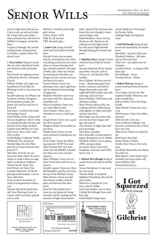 1Se4nior Wills Wednesday, May 14, 2014 
The Sword & Shield 
years in high school the person 
I have to put up with my whole 
life. I hope these notes help. ;) 
And a promise that will never be 
fulfilled to Catagain. do hereby 
leave: 
Virginia Limbaugh: My outside 
reading books and good luck 
Cat Shultz: A giant cookie that 
doesn't exist 
I, Trey Lockett, being of sound 
(ha, see what I did there?) mind 
and mediocre body do hereby 
leave: 
Kate Powell: the lighting system 
at Mountain Brook Community 
Church 
William Pankey: the stage crew 
hypothetical Oval Office & 
Planning Center is now yours my 
friend 
Russell Galloway: my iPhone, my 
Facebook, Twitter, Instagram, 
and Snapchat accounts, the 
panda suit, and lots and lots of 
Kool-aid 
Jack Royer: Crestline 6th Grade 
Technology Award 
Daniel Bolus: all the school stuff 
that you taught me, which I total-ly 
remembered after the test, and 
the best Drum Major & Band 
Captain team MB has ever seen 
Rick Lewis: "Just a Chat" with 
Trey Lockett 
Frank Phillips: Catherine Smith, 
"Brahbrah" Fox, and Jenny 
Nichole Edge: the Alto Flute 
parts for an entire musical trans-posed 
to C 
Jake Erba: all of the set con-struction 
work I didn't do, and a 
chance to work a show on stage 
right (no thanks to William) 
Austin Garrett: Team Trey 
Ford Wood: not Team Trey 
Caroline Kilpatrick: All the be-ginning 
band trumpets. I am so 
done with them. 
Grace Lockett: absolutely no 
mode of transportation whatso-ever 
Hannah Mouyal & Austin Rus-sell: 
Your Planning Center Ac-counts, 
which you kept updated 
ever so well 
Bill Perry: Another junior high 
girls' retreat 
Lottice Taylor: TATF 
Eddy Yu: all my love 
TBD: the pitch pipe... 
I, James Lott, being of bored 
mind and tired body do hereby 
leave: 
Kincaid: I leave you my grati-tude 
for showing that even when 
everything around you is in mass 
chaos or if youre having a bad 
day, a positive attitude will make 
it better. also, i leave my thanks 
for teaching me that there are 
things you cant conrtol, and you 
just have to accept it. 
Gaeton Thorne: I leave you 
adventure time, super high fives, 
and an industrial sized package 
of pepperoni. 
Madeline Mitchell: I leave you 
fun times with Mrs. King and 
hopefully a pit. 
Mason Goodman: I leave you 
one water filled crystal. 
Alex Graham: I leave you a 
drumline to run in a chill man-ner. 
Joseph Pewitt: I leave you a quad 
line all to yourslef. 
Margeret Heath: Sorry, didnt see 
you there. 
Charlie Giess: I leave you the 
most awkward of salutations, my 
good sir. 
Nick Fowler: I leave the follow-ing 
memory: STOP! You want 
what? Peasant PIG! You want 
what? also riki RIKIKI. I should 
also leave you a new toenail i 
suppose. 
Reese Williams: I leave you an-other 
french horn solo for me to 
sway to. 
Griselle: Aguiar: I leave you Taco 
Bell breakfast, and the view from 
the top of the McWane Center. 
Eden Brittain: I leave you that 
time Jimmy couldnt catch So-phia, 
and that one time after 
prom. 
Once On This Island Cast: I 
leave you my thanks for being 
awesome and for making my last 
semester of high school memo-rable. 
I guess I'll let you keep that 
boom box even though it wasnt 
mine to begin with. 
Band Members: I leave you my 
thanks as well. Thank you for 
making not only high school 
but also junior high tolerable 
through being great friends and 
peers. 
I, Madeline Marx, being of weird 
mind and mini body do hereby 
leave: 
Hannah diamond: all our match-ing 
clothes, biscuits, sales in 
Forever 21, and Manchu Wok 
noodles 
Riva Cullinan: all those years of 
Latin..., depressing angsty teen 
books, curtamin, and stickers 
Megan Bemowski: post mid-night 
ball IHOP, ratchet, key club 
meetings, and cute boys 
Emma Nichols: TAB lockins and 
obsessive reading 
Mary Nelson: physics ehh, not 
working well but collaborating 
well together in math, and Latin 
chicken and shirts 
Ellie Hager: tea, hot actors who 
are way out of our league and 
age, and marvel 
Ann Thomas: Jr High choir and 
good mornings 
John Blum: praedam 
Kary Reynolds: writing research 
papers during lock-ins at 3:00am 
Elizabeth Clutton: soccer games, 
APES, snowpocolipse 
Ian Ennis: Ethan's nuts, FAC 
breakfasts, chemistry and APES, 
Senior year :) 
I, Shelton McCollough, being of 
sound mind and body do hereby 
leave: 
Turner Henderson: A step stool 
for your truck 
Thomas Webb: A treadmill 
Maddison Bromberg: The salt life 
and a home 
Walt Price: a bucket for your 
tears, where's Waldo 
Sarah Sims Parker: my car door 
Carlisle McCullough: boots and 
bean dip 
Emily Bedell: Ginger spice 
Amelie Shallcross: The burger 
brit hurley: Selma 
Ashleigh Pugh: the big betsy 
room 
I, Neil McDonald, being of sane 
mind and sound body, do hereby 
leave: 
Paul Roth - my fancy black pen 
Elizabeth Deatkine - My heart 
and my Harvard shirt 
Allye Lott - my endless love for 
Crispitos 
Caroline Boone - in charge of the 
duck tape 
Burt Bellande - Grace 
Caroline Moore – Elaine 
I, Robert McLean, being of 
sound mind and body do hereby 
leave: 
Vince Bolus: My love for The 
Legend of Zelda, Pokemon, and 
Super Smash Bros. 
Jack Carvalho: You're the King 
Giraffe 
Adam Elrefai: I hope your nose 
is ok 
Will Freeman: I don't love Abby 
anymore 
Abby Garrett: I love you 
Anna Catherine Gillespy: You 
have the coolest knee brace that I 
have ever seen 
Ellen Given: Watch over Reid for 
me 
Reid Grant: Hey Reid 
Parker Henley: Frisbee. 
Charles Hoyt: You are the swim 
team 
Jack Kidd: Blackwell's was always 
fun with you 
Baily Martin: I don't know why I 
included you in my senior will 
Jessica Molloy: Mol-loooooyyyyyyyyyyyy 
 