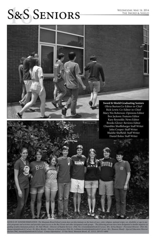 1S&6S Seniors Wednesday, May 14, 2014 
The Sword & Shield 
Sword & Shield Graduating Seniors 
Olivia Burton:Co-Editor-in-Chief 
Rick Lewis: Co-Editor-in-Chief 
Mary Nix Roberson: Opinions Editor 
Ben Jackson: Features Editor 
Kary Reynolds: News Editor 
Brooks Glover: Reviews Editor 
Chamblee Shufflebarger Staff Writer 
John Cooper: Staff Writer 
Maddie Sheffield: Staff Writer 
Daniel Bolus: Staff Writer 
NOTICE OF NONDISCRIMINATION: The Mountain Brook School system does not discriminate on the basis of race, color, religion, national origin, sex, disability or age in any 
of its programs and activities and provides equal access to the Boy Scouts and other designated youth groups. The following persons have been designated to handle inquiries re-garding 
nondiscrimination policies: Dr. Dale Wisely—Director of Student Services (Title VI), (wiselyd@mtnbrook.k12.al.us); Mrs. Sylvia Harper—Personnel Director (Title IX), 
(harpers@mtnbrook.k12.al.us); Dr. Missy Brooks—Director of Instruction (Title II), (wildman-brooksm@mtnbrook.k12.al.us); Mrs. Shannon Mundy—Special Education Director 
(Section 504), (mundyl@mtnbrook.k12.al.us). Contact Information: 32 Vine Street, Mountain Brook, AL 35213, 205-871-4608. 
