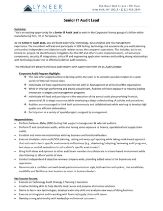 Senior	IT	Audit	Lead	
Summary:	
This	is	an	exciting	opportunity	for	a	Senior	IT	Audit	Lead	to	work	in	the	Corporate	Finance	group	of	a	billion-dollar	
manufacturing	firm,	HQ	in	Parsippany,	NJ.		
	
As	the	Senior	IT	Audit	Lead,	you	will	build	leadership,	technology,	data	analytics	and	risk	management	
experience.	The	incumbent	will	lead	and	participate	in	SOX	testing,	technology	risk	assessments,	pre-audit	planning	
and	conduct	independent	and	objective	audit	reviews	across	the	company’s	operations.	This	includes,	but	is	not	
limited	to:	project	risk	identification/	mitigations	for	the	ERP	and	other	system	implementations,	infrastructure	
components,	security,	IT	integrations,	critical	IT	and	engineering	application	reviews	and	building	strong	relationships	
with	technology	leadership	to	effectively	deliver	audit	solutions.		
	
This	individual	will	prepare	and	issue	audit	reports	with	supervision	from	the	Sr.	Audit	Director.	
	
Corporate	Audit	Program	Highlight:	
v This	role	offers	opportunities	to	develop	within	the	team	or	to	consider	possible	rotation	to	a	wide	
variety	of	internal	Finance	roles.	
v Individuals	will	have	opportunities	to	interact	with	Sr.	Management	at	all	levels	of	the	organization.	
v While	in	this	high-performing	and	greatly	valued	team,	Auditors	will	have	exposure	to	industry	leading	
innovation	strategies	and	management	programs	
v Individuals	will	lead	and	participate	in	the	execution	of	the	annual	audit	plan	providing	financial,	
operational,	&	strategic	assurance	while	developing	a	deep	understanding	of	policies	and	procedures.	
v Auditors	are	encouraged	to	think	both	autonomously	and	collaboratively	while	working	to	develop	high	
quality	and	efficient	deliverables.	
v Participation	in	a	variety	of	special	projects	assigned	by	management.	
	
Responsibilities:	
• Perform	Sarbanes	Oxley	(SOX)	testing	that	supports	management	&	external	auditors.	
• Perform	IT	and	compliance	audits,	while	also	having	some	exposure	to	finance,	operational	and	supply	chain	
audits.			
• Establish	and	maintain	relationships	with	key	business	and	functional	leaders.	
• Execute	timely/accurate	audit/SOX	planning,	testing	and	wrap-up/reporting	while	taking	a	risk-based	approach	
that	suits	each	client’s	specific	environment	and	business	(e.g.,	developing/	adapting/	reviewing	audit	programs,	
test	steps	or	control	evaluations	to	suit	a	client's	specific	environment).	
• Bring	forth	ideas	and	opinions	to	other	audit	team	members	to	collaborate	in	a	team-based	environment	while	
also	listening	to	others’	points	of	view.	
• Conduct	independent	&	objective	reviews	company-wide,	providing	added	value	to	the	businesses	and	
operations.	
• Demonstrate	a	confident	and	well-developed	communication	style,	both	written	and	spoken,	that	establishes	
credibility	and	facilitates	clear	business	acumen	to	business	leaders.	
	
Key	Success	Factors:	
• Execute	on	Technology	Audit	Strategy	/	Planning	/	Execution	
• Creative	thinking	skills	to	help	identify	root	causes	and	propose	alternative	solutions 	
• Desire	to	learn	new	technologies,	develop	leadership	skills	and	evaluate	new	ways	of	doing	business.	
• Execute	on	integrated	audits	working	with	financial/supply	chain	audit	teams.	
• Develop	strong	relationship	with	leadership	and	internal	customers.	
	
 