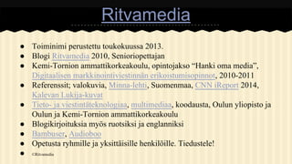 Ritvamedia
● Toiminimi perustettu toukokuussa 2013.
● Blogi Ritvamedia 2010, Senioriopettajan
● Kemi-Tornion ammattikorkeakoulu, opintojakso “Hanki oma media”,
Digitaalisen markkinointiviestinnän erikoistumisopinnot, 2010-2011
● Referenssit; valokuvia, Minna-lehti, Suomenmaa, CNN iReport 2014,
Kalevan Lukija-kuvat
● Tieto- ja viestintäteknologiaa, multimediaa, koodausta, Oulun yliopisto ja
Oulun ja Kemi-Tornion ammattikorkeakoulu
● Blogikirjoituksia myös ruotsiksi ja englanniksi
● Bambuser, Audioboo
● Opetusta ryhmille ja yksittäisille henkilöille. Tiedustele!
● ©Ritvamedia

 