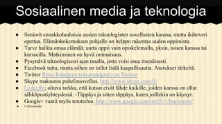Sosiaalinen media ja teknologia
●
●
●
●
●
●
●
●
●

Seniorit ennakkoluuloisia uusien teknologisten sovellusten kanssa, mutta ikätoveri
opettaa. Elämänkokemuksen pohjalle on helppo rakentaa uuden oppimista.
Tarve hallita omaa elämää; uutta oppii vain opiskelemalla, yksin, toisen kanssa tai
kursseilla. Matkiminen on hyvä ominaisuus.
Pysyttävä teknologisesti ajan tasalla, jotta voisi asua itsenäisesti.
Facebook tuttu, mutta siihen on tullut lisää kaupallisuutta. Asetukset tärkeitä.
Twitter Ritva Rundgren (ritvarundgren) on Twitter
Skype maksuton puhelinsovellus. http://www.skype.com/fi/
LinkedIn; oltava tarkka, että kutsut eivät lähde kaikille, joiden kanssa on ollut
sähköpostiyhteydessä. -Täppäys ja sitten töppäys, kuten joillekin on käynyt.
Google+ vaatii myös totuttelua. http://www.google.com/intl/fi/+/learnmore/
© Ritvamedia

 