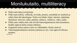 Monilukutaito, multiliteracy
● Pitää osata lukea ja kirjoittaa.
● Pitää osata tulkita, valikoida, arvioida, poimia, ymmärtää eri medioita ja
niihin liittyvää teknologiaa. Niitä ovat lehdet, kirjat, internet, ohjekirjat,
älylaitteet, televisio, radio, puhelin, elokuva, valokuva, video, audio.
● Pitää osata vaikka mitä, että selviää teknologiatuetussa tulevaisuudessa.
Kaikki oppivat kukin omaan tahtiinsa.
● Englannin kielen auttava taito on välttämätön. Hyöty motivoi.
● Teknologiakoululaisia olemme jokainen jo nyt, vain oppivelvollisuus
puuttuu.
©Ritvamedia

 