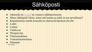 Sähköposti
●
●
●
●
●
●
●
●
●
●

Jokaisella on G-mail tai vastaava sähköpostiosoite.
Miten sähköposti toimii, miten sitä luetaan ja mikä on sen turvallisuus?
Kirjautuminen omalle koneelle tai yhteisessä käytössä oleville
Linkit
Liitteet
Valokuvat
Pilvipalvelut
Yhteismuokkaus
Verkostoitumisalusta
Salasanat

©Ritvamedia

 