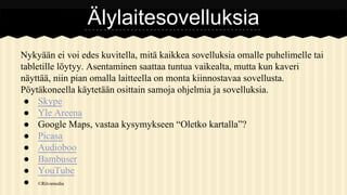 Älylaitesovelluksia
Nykyään ei voi edes kuvitella, mitä kaikkea sovelluksia omalle puhelimelle tai
tabletille löytyy. Asentaminen saattaa tuntua vaikealta, mutta kun kaveri
näyttää, niin pian omalla laitteella on monta kiinnostavaa sovellusta.
Pöytäkoneella käytetään osittain samoja ohjelmia ja sovelluksia.
● Skype
● Yle Areena
● Google Maps, vastaa kysymykseen “Oletko kartalla”?
● Picasa
● Audioboo
● Bambuser
● YouTube
● ©Ritvamedia

 