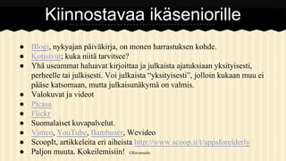 Kiinnostavaa ikäseniorille
● Blogi, nykyajan päiväkirja, on monen harrastuksen kohde.
● Kotisivut; kuka niitä tarvitsee?
● Yhä useammat haluavat kirjoittaa ja julkaista ajatuksiaan yksityisesti,
perheelle tai julkisesti. Voi julkaista “yksityisesti”, jolloin kukaan muu ei
pääse katsomaan, mutta julkaisunäkymä on valmis.
● Valokuvat ja videot
● Picasa
● Flickr
● Suomalaiset kuvapalvelut.
● Vimeo, YouTube, Bambuser, Wevideo
● ScoopIt, artikkeleita eri aiheista http://www.scoop.it/t/appsforelderly
● Paljon muuta. Kokeilemisiin! ©Ritvamedia

 