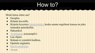 How to?
Mistä tietoa sitten saa?
● Googlaa.
● Kilauta kaverille.
● Kirjoita kysymys hakukenttään, koska saman ongelman kanssa on joku
toinenkin painiskellut.
● Hakuniksit
● Avainsanat, asiasanapilvi
● Lue ohjeet.
● Kukaan ei ymmärrä kaikkea.
● Opettele englantia.
● Käytä sanakirjaa.
● ©Ritvamedia

 
