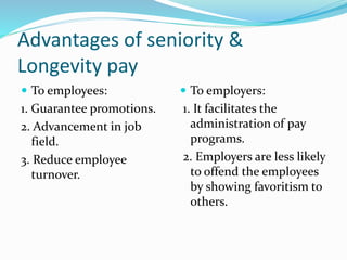Advantages of seniority &
Longevity pay
 To employees:
1. Guarantee promotions.
2. Advancement in job
field.
3. Reduce employee
turnover.
 To employers:
1. It facilitates the
administration of pay
programs.
2. Employers are less likely
to offend the employees
by showing favoritism to
others.
 