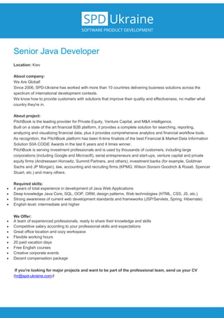 Senior Java Developer
Location: Kiev
About company:
We Are Global!
Since 2006, SPD-Ukraine has worked with more than 10 countries delivering business solutions across the
spectrum of international development contexts.
We know how to provide customers with solutions that improve their quality and effectiveness, no matter what
country they're in.
About project:
PitchBook is the leading provider for Private Equity, Venture Capital, and M&A intelligence.
Built on a state of the art financial B2B platform, it provides a complete solution for searching, reporting,
analyzing and visualizing financial data, plus it provides comprehensive analytics and financial workflow tools.
As recognition, the PitchBook platform has been 6-time finalists of the best Financial & Market Data Information
Solution SIIA CODiE Awards in the last 6 years and 4 times winner.
PitchBook is serving investment professionals and is used by thousands of customers, including large
corporations (including Google and Microsoft), serial entrepreneurs and start-ups, venture capital and private
equity firms (Andreessen Horowitz, Summit Partners, and others), investment banks (for example, Goldman
Sachs and JP Morgan), law, accounting and recruiting firms (KPMG, Wilson Sonsini Goodrich & Rosati, Spencer
Stuart, etc.) and many others.
Required skills:
 4 years of total experience in development of Java Web Applications
 Deep knowledge Java Core, SQL, OOP, ORM, design patterns, Web technologies (HTML, CSS, JS, etc.)
 Strong awareness of current web development standards and frameworks (JSP/Servlets, Spring, Hibernate)
 English level: intermediate and higher
We Offer:
 A team of experienced professionals, ready to share their knowledge and skills
 Competitive salary according to your professional skills and expectations
 Great office location and cozy workspace
 Flexible working hours
 20 paid vacation days
 Free English courses
 Creative corporate events
 Decent compensation package
If you're looking for major projects and want to be part of the professional team, send us your CV
(hr@spd-ukraine.com)!
 