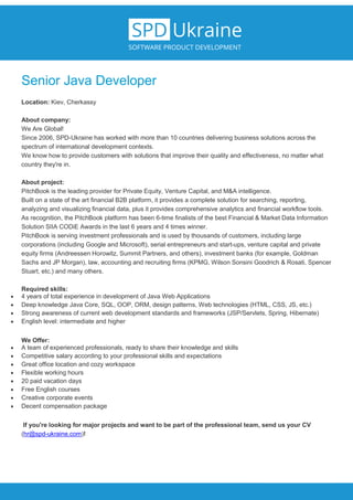 Senior Java Developer
Location: Kiev, Cherkassy
About company:
We Are Global!
Since 2006, SPD-Ukraine has worked with more than 10 countries delivering business solutions across the
spectrum of international development contexts.
We know how to provide customers with solutions that improve their quality and effectiveness, no matter what
country they're in.
About project:
PitchBook is the leading provider for Private Equity, Venture Capital, and M&A intelligence.
Built on a state of the art financial B2B platform, it provides a complete solution for searching, reporting,
analyzing and visualizing financial data, plus it provides comprehensive analytics and financial workflow tools.
As recognition, the PitchBook platform has been 6-time finalists of the best Financial & Market Data Information
Solution SIIA CODiE Awards in the last 6 years and 4 times winner.
PitchBook is serving investment professionals and is used by thousands of customers, including large
corporations (including Google and Microsoft), serial entrepreneurs and start-ups, venture capital and private
equity firms (Andreessen Horowitz, Summit Partners, and others), investment banks (for example, Goldman
Sachs and JP Morgan), law, accounting and recruiting firms (KPMG, Wilson Sonsini Goodrich & Rosati, Spencer
Stuart, etc.) and many others.
Required skills:
 4 years of total experience in development of Java Web Applications
 Deep knowledge Java Core, SQL, OOP, ORM, design patterns, Web technologies (HTML, CSS, JS, etc.)
 Strong awareness of current web development standards and frameworks (JSP/Servlets, Spring, Hibernate)
 English level: intermediate and higher
We Offer:
 A team of experienced professionals, ready to share their knowledge and skills
 Competitive salary according to your professional skills and expectations
 Great office location and cozy workspace
 Flexible working hours
 20 paid vacation days
 Free English courses
 Creative corporate events
 Decent compensation package
If you're looking for major projects and want to be part of the professional team, send us your CV
(hr@spd-ukraine.com)!
 