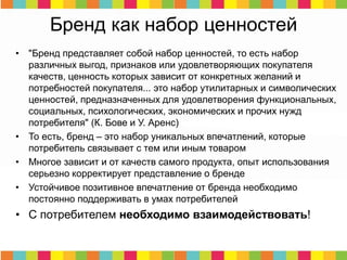 Бренд как набор ценностей
• "Бренд представляет собой набор ценностей, то есть набор
различных выгод, признаков или удовлетворяющих покупателя
качеств, ценность которых зависит от конкретных желаний и
потребностей покупателя... это набор утилитарных и символических
ценностей, предназначенных для удовлетворения функциональных,
социальных, психологических, экономических и прочих нужд
потребителя" (К. Бове и У. Аренс)
• То есть, бренд – это набор уникальных впечатлений, которые
потребитель связывает с тем или иным товаром
• Многое зависит и от качеств самого продукта, опыт использования
серьезно корректирует представление о бренде
• Устойчивое позитивное впечатление от бренда необходимо
постоянно поддерживать в умах потребителей
• С потребителем необходимо взаимодействовать!
 