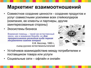 Маркетинг взаимоотношений
• Совместное создание ценности - создание продуктов и
услуг совместными усилиями всех стейкхолдеров
(компания, ее клиенты и партнеры, другие
заинтересованные стороны)
• Экосистемы бизнеса
• Устойчивое взаимодействие между потребителем и
поставщиком товара или услуги
• Социальные сети – офлайн и онлайн
Взаимная помощь – такой же естественный
закон, как и взаимная борьба; но для
прогрессивного развития вида первая
несравненно важнее второй
К.Ф. Кесслер, 1880 г.,
съезд русских естествоиспытателей
 