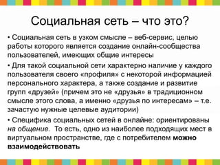 Социальная сеть – что это?
• Социальная сеть в узком смысле – веб-сервис, целью
работы которого является создание онлайн-сообщества
пользователей, имеющих общие интересы
• Для такой социальной сети характерно наличие у каждого
пользователя своего «профиля» с некоторой информацией
персонального характера, а также создание и развитие
групп «друзей» (причем это не «друзья» в традиционном
смысле этого слова, а именно «друзья по интересам» – т.е.
зачастую нужные целевые аудитории)
• Специфика социальных сетей в онлайне: ориентированы
на общение. То есть, одно из наиболее подходящих мест в
виртуальном пространстве, где с потребителем можно
взаимодействовать
 