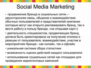Social Media Marketing
• продвижение бренда в социальных сетях –
двухсторонняя связь, общение и взаимодействие
обычных пользователей и представителей компании
(которые могут как открыто рекламировать бренд, так и
вести работу в пользу бренда, «не открывая карт»)
• деятельность специалистов, продвигающих бренд,
должна быть ориентирована на получение отклика и
реакции от пользователя, взаимодействие, участие в
мероприятиях бренда - как онлайн, так и офлайн
• уникальная система сбора статистики
• возможность оценки действий каждого пользователя
• использование социальных сетей как площадки для
проведения маркетинговых кампаний
 