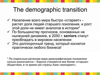  Население всего мира быстро «стареет» -
растет доля людей старшего поколения, и рост
этой доли не имеет аналогов в истории*
 По большинству прогнозов, основанных на
нынешней динамике, в 2050 г. seniors станут
преобладать в мировом населении
 Это долгосрочный тренд, который коснется
практически любого бизнеса!
* По отдельным регионам мира демографические показатели
сильно различаются – Европа становится все более «старым»
обществом, в то время как страны Азии «молодеют».
The demographic transition
 