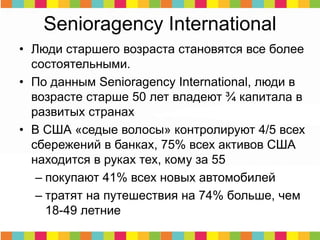 Senioragency International
• Люди старшего возраста становятся все более
состоятельными.
• По данным Senioragency International, люди в
возрасте старше 50 лет владеют ¾ капитала в
развитых странах
• В США «седые волосы» контролируют 4/5 всех
сбережений в банках, 75% всех активов США
находится в руках тех, кому за 55
– покупают 41% всех новых автомобилей
– тратят на путешествия на 74% больше, чем
18-49 летние
 