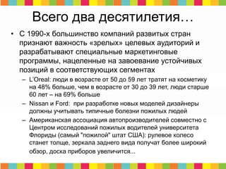Всего два десятилетия…
• С 1990-х большинство компаний развитых стран
признают важность «зрелых» целевых аудиторий и
разрабатывают специальные маркетинговые
программы, нацеленные на завоевание устойчивых
позиций в соответствующих сегментах
– L’Oreal: люди в возрасте от 50 до 59 лет тратят на косметику
на 48% больше, чем в возрасте от 30 до 39 лет, люди старше
60 лет – на 69% больше
– Nissan и Ford: при разработке новых моделей дизайнеры
должны учитывать типичные болезни пожилых людей
– Американская ассоциация автопроизводителей совместно с
Центром исследований пожилых водителей университета
Флориды (самый "пожилой" штат США): рулевое колесо
станет толще, зеркала заднего вида получат более широкий
обзор, доска приборов увеличится...
 
