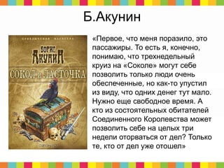 Б.Акунин
«Первое, что меня поразило, это
пассажиры. То есть я, конечно,
понимаю, что трехнедельный
круиз на «Соколе» могут себе
позволить только люди очень
обеспеченные, но как-то упустил
из виду, что одних денег тут мало.
Нужно еще свободное время. А
кто из состоятельных обитателей
Соединенного Королевства может
позволить себе на целых три
недели оторваться от дел? Только
те, кто от дел уже отошел»
 
