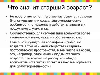 • Не просто число лет – это разные аспекты, такие как
биологические или социально-экономические
особенности, отношение к действительности и к
продуктам/услугам, и т.д.
• Соответственно, для сегментации требуются более
«тонкие» признаки, нежели собственно возраст
• Есть еще и культурная специфика – значение
возраста в том или ином обществе (в странах
постсоветского пространства, в том числе в России,
это, например, отношение к людям старшего
возраста при приеме на работу или общее
восприятие «стариков» только в качестве «субъекта
для благотворительности»)
Что значит старший возраст?
 