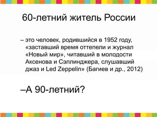 60-летний житель России
– это человек, родившийся в 1952 году,
«заставший время оттепели и журнал
«Новый мир», читавший в молодости
Аксенова и Сэллинджера, слушавший
джаз и Led Zeppelin» (Багиев и др., 2012)
–А 90-летний?
 