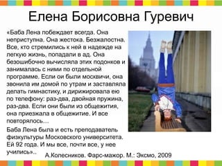 Елена Борисовна Гуревич
«Баба Лена побеждает всегда. Она
неприступна. Она жестока. Безжалостна.
Все, кто стремились к ней в надежде на
легкую жизнь, попадали в ад. Она
безошибочно вычисляла этих подонков и
занималась с ними по отдельной
программе. Если ои были москвичи, она
звонила им домой по утрам и заставляла
делать гимнастику, и дирижировала ею
по телефону: раз-два, двойная пружина,
раз-два. Если они были из общежития,
она приезжала в общежитие. И все
повторялось…
Баба Лена была и есть преподаватель
физкультуры Московского университета.
Ей 92 года. И мы все, почти все, у нее
учились»..
А.Колесников. Фарс-мажор. М.: Эксмо, 2009
 