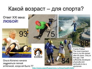 Какой возраст – для спорта?
29
75
68
93
84
http://www.ageofhappiness.ru/blog/health/428/
Ответ XXI века:
ЛЮБОЙ!
Franko Pulikat:
The most important
time in my life started
after 65 years. Only at
this age, I felt
sufficiently developed
physically and
spiritually to be a
sportsman
Ольга Котелко начала
заниматься легкой
атлетикой, когда ей было 77
 