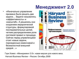 Менеджмент 2.0
• «Изначально управление
призвано было решать две
задачи… Задачи назывались
«эффективность» и
«масштаб». А решались они
созданием иерархической
структуры, формулировкой
последовательных целей,
четким распределением ролей,
системой правил и процедур.
Сейчас перед управленцами
стоят новые задачи,
порожденные изменчивой и
безжалостной внешней
средой…»
Гэри Хэмел. «Менеджмент 2.0»: новая версия для нового века.
Harvard Business Review – Россия. Октябрь 2009
 