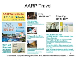 AARP Travel
31
traveling
HEALTHY
Stay Healthy On A Plane
Traveling Abroad? Protect Yourself From
These Diseases
What you need to do before and during your trip.Read
How to Stay Healthy on a Cruise
Avoid cruise ship illnesses with these common-sense
tips. Read
Preventing Motion Sickness on a Cruise
Four steps to help you avoid seasickness during your next
cruise. Read
How to Call an Ambulance While Abroad
What you need to know about emergency numbers outside
the U.S.Read
Visit America's
Friendliest Cities
Why not make some new friends on the
road?Read
7 Biggest Cruise Myths
Find out what's fact vs. what's fiction at
sea.Rea
7 Underrated U.S. Tourist
Attractions
Many have more to offer than their
better-known peers. Read
in the
SPOTLIGHT
Don't Get
Scammed
by Travel
Agencies
A nonprofit, nonpartisan organization, with a membership of more than 37 million
 