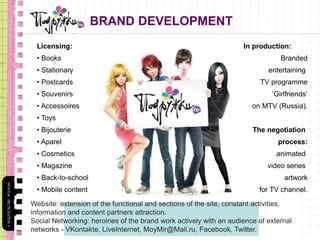 BRAND DEVELOPMENT
Licensing:
• Books
• Stationary
• Postcards
• Souvenirs
• Accessoires
• Toys
• Bijouterie
• Aparel
• Cosmetics
• Magazine
• Back-to-school
• Mobile content
In production:
Branded
entertaining
TV programme
‘Girlfriends’
on MTV (Russia).
The negotiation
process:
animated
video series
artwork
for TV channel.
Website: extension of the functional and sections of the site, constant activities,
information and content partners attraction.
Social Networking: heroines of the brand work actively with an audience of external
networks - VKontakte, LiveInternet, MoyMir@Mail.ru, Facebook, Twitter.
 