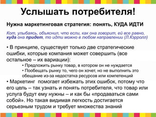 Услышать потребителя!
Нужна маркетинговая стратегия: понять, КУДА ИДТИ
Кот, улыбаясь, объяснил, что если, как она говорит, ей все равно,
куда она придет, то идти можно в любом направлении (Л.Кэрролл)
• В принципе, существует только две стратегические
ошибки, которые компания может совершить (все
остальное – их вариации):
• Предложить рынку товар, в котором он не нуждается
• Пообещать рынку то, чего он хочет, но не выполнить это
обещание из-за недостатка ресурсов или компетенций
• Маркетинг помогает избежать этих ошибок, потому что
его цель – так узнать и понять потребителя, что товар или
услуга будут ему нужны – и как бы «продаваться сами
собой». Но такая видимая легкость достигается
серьезным трудом и требует множества знаний
 