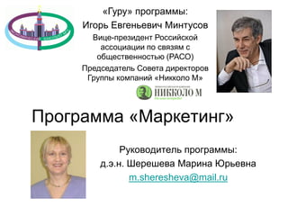 Руководитель программы:
д.э.н. Шерешева Марина Юрьевна
m.sheresheva@mail.ru
Программа «Маркетинг»
«Гуру» программы:
Игорь Евгеньевич Минтусов
Вице-президент Российской
ассоциации по связям с
общественностью (РАСО)
Председатель Совета директоров
Группы компаний «Никколо М»
 