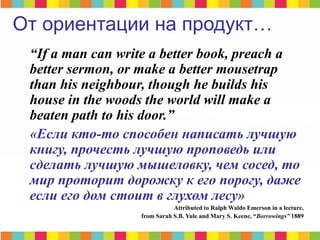 “If a man can write a better book, preach a
better sermon, or make a better mousetrap
than his neighbour, though he builds his
house in the woods the world will make a
beaten path to his door.”
«Если кто-то способен написать лучшую
книгу, прочесть лучшую проповедь или
сделать лучшую мышеловку, чем сосед, то
мир проторит дорожку к его порогу, даже
если его дом стоит в глухом лесу»
Attributed to Ralph Waldo Emerson in a lecture,
from Sarah S.B. Yule and Mary S. Keene, “Borrowings” 1889
От ориентации на продукт…
 