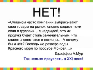 НЕТ!
«Слишком часто компании выбрасывают
свои товары на рынок, словно кидают тюки
сена в грузовик… с надеждой, что их
продукт будет столь замечательным, что
клиенты сплотятся в легионы… А почему
бы и нет? Господь же разверз воды
Красного моря по просьбе Моисея…»
Джеффри А.Мур
Так нельзя преуспеть в XXI веке!
 