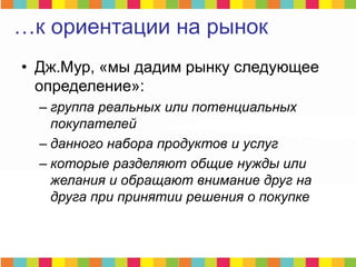 • Дж.Мур, «мы дадим рынку следующее
определение»:
– группа реальных или потенциальных
покупателей
– данного набора продуктов и услуг
– которые разделяют общие нужды или
желания и обращают внимание друг на
друга при принятии решения о покупке
…к ориентации на рынок
 