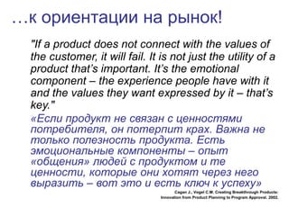 …к ориентации на рынок!
"If a product does not connect with the values of
the customer, it will fail. It is not just the utility of a
product that’s important. It’s the emotional
component – the experience people have with it
and the values they want expressed by it – that’s
key."
«Если продукт не связан с ценностями
потребителя, он потерпит крах. Важна не
только полезность продукта. Есть
эмоциональные компоненты – опыт
«общения» людей с продуктом и те
ценности, которые они хотят через него
выразить – вот это и есть ключ к успеху»
Cagan J., Vogel C.M. Creating Breakthrough Products:
Innovation from Product Planning to Program Approval. 2002.
 