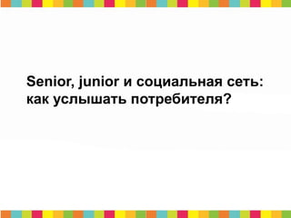 Senior, junior и социальная сеть:
как услышать потребителя?
 