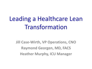 Leading a Healthcare Lean
Transformation
Jill Case-Wirth, VP Operations, CNO
Raymond Georgen, MD, FACS
Heather Murphy, ICU Manager
 