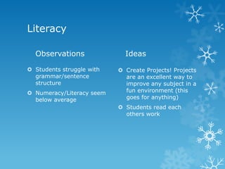 Literacy

  Observations               Ideas

 Students struggle with    Create Projects! Projects
  grammar/sentence           are an excellent way to
  structure                  improve any subject in a
 Numeracy/Literacy seem     fun environment (this
  below average              goes for anything)
                            Students read each
                             others work
 