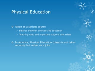 Physical Education


 Taken as a serious course
    Balance between exercise and education
    Teaching valid and important subjects that relate


 In America, Physical Education (class) is not taken
  seriously but rather as a joke
 