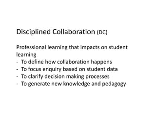 Disciplined Collaboration (DC)
Professional learning that impacts on student
learning
- To define how collaboration happens
- To focus enquiry based on student data
- To clarify decision making processes
- To generate new knowledge and pedagogy
 