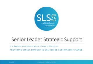 making change
sustainable
Senior Leader Strategic Support
In a business environment where change is the norm…
PROVIDING DIRECT SUPPORT IN DELIVERING SUSTAINABLE CHANGE
SENIOR LEADER STRATEGIC SUPPORT LTD
V001
01/09/2017
 